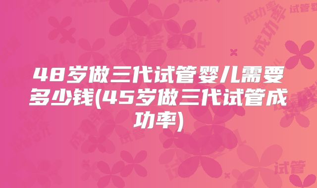 48岁做三代试管婴儿需要多少钱(45岁做三代试管成功率)