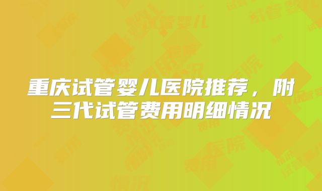 重庆试管婴儿医院推荐，附三代试管费用明细情况