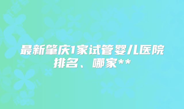 最新肇庆1家试管婴儿医院排名、哪家**