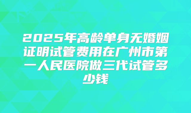2025年高龄单身无婚姻证明试管费用在广州市第一人民医院做三代试管多少钱