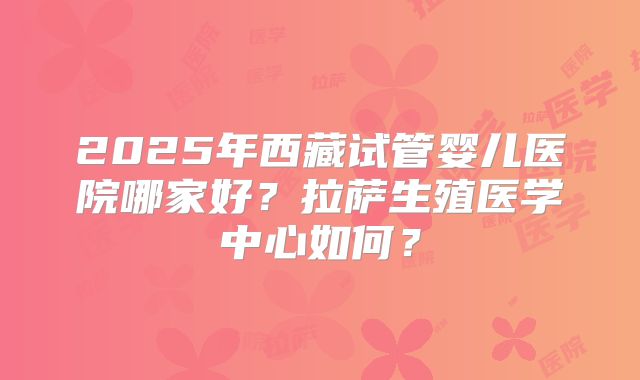 2025年西藏试管婴儿医院哪家好?拉萨生殖医学中心如何?