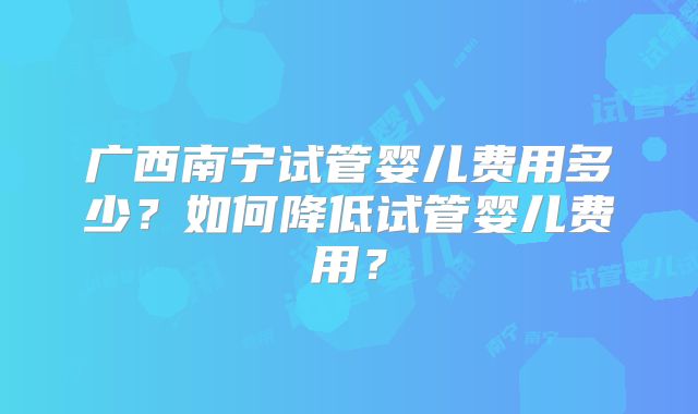 广西南宁试管婴儿费用多少？如何降低试管婴儿费用？