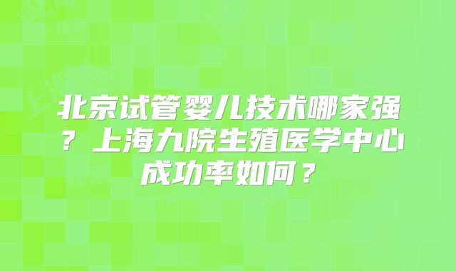 北京试管婴儿技术哪家强？上海九院生殖医学中心成功率如何？
