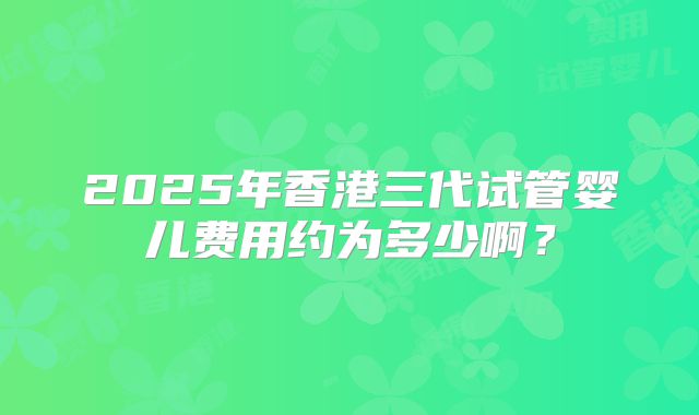 2025年香港三代试管婴儿费用约为多少啊?