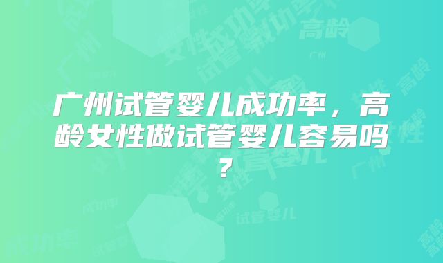 广州试管婴儿成功率，高龄女性做试管婴儿容易吗？