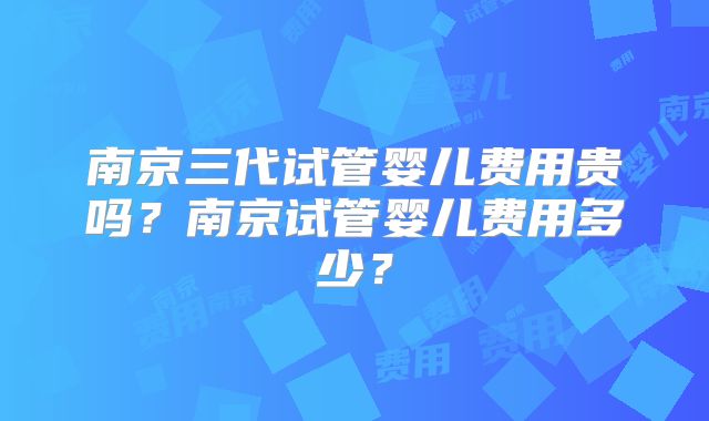 南京三代试管婴儿费用贵吗？南京试管婴儿费用多少？