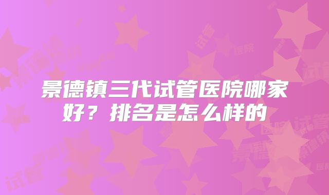 景德镇三代试管医院哪家好?排名是怎么样的