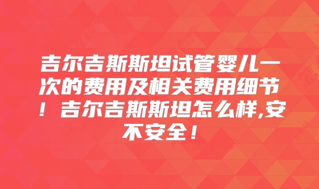 吉尔吉斯斯坦试管婴儿一次的费用及相关费用细节！吉尔吉斯斯坦怎么样,安不安全！