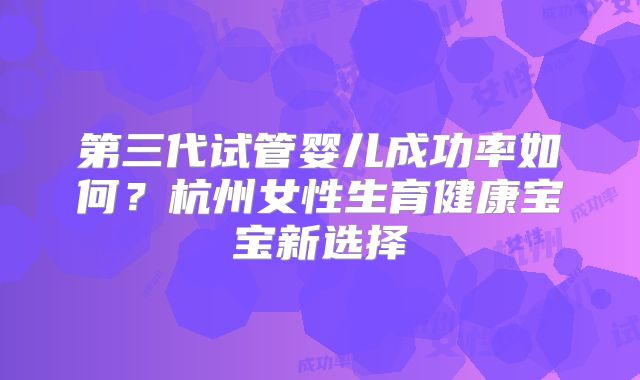 第三代试管婴儿成功率如何？杭州女性生育健康宝宝新选择