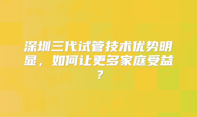 深圳三代试管技术优势明显,如何让更多家庭受益?