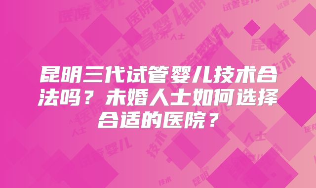昆明三代试管婴儿技术合法吗?未婚人士如何选择合适的医院?