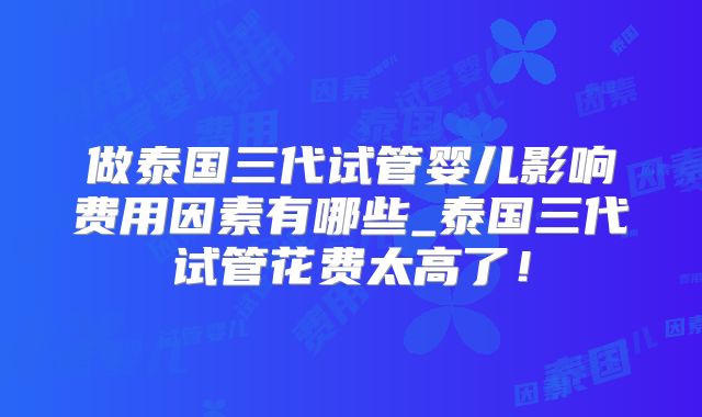 做泰国三代试管婴儿影响费用因素有哪些_泰国三代试管花费太高了!