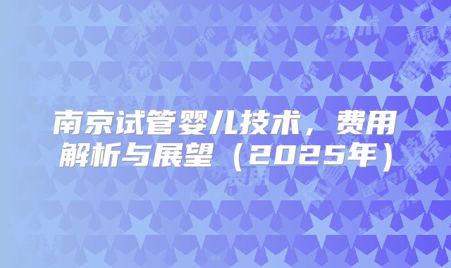南京试管婴儿技术，费用解析与展望（2025年）