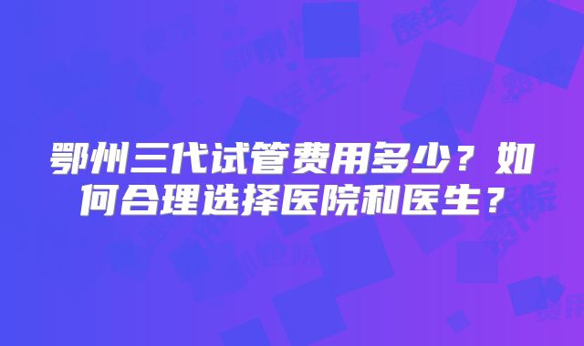 鄂州三代试管费用多少？如何合理选择医院和医生？