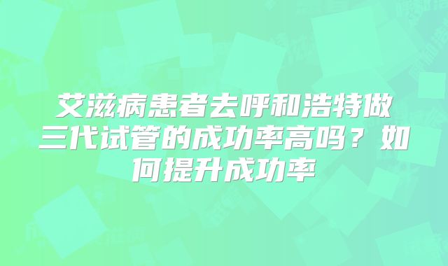 艾滋病患者去呼和浩特做三代试管的成功率高吗?如何提升成功率