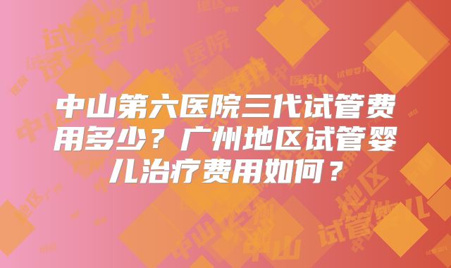中山第六医院三代试管费用多少?广州地区试管婴儿治疗费用如何?