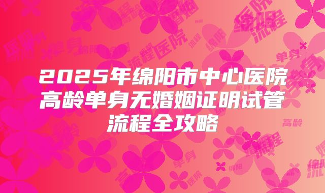 2025年绵阳市中心医院高龄单身无婚姻证明试管流程全攻略