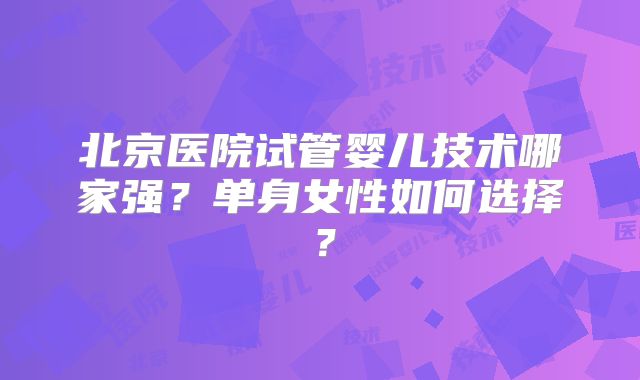 北京医院试管婴儿技术哪家强?单身女性如何选择?