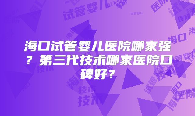 海口试管婴儿医院哪家强？第三代技术哪家医院口碑好？