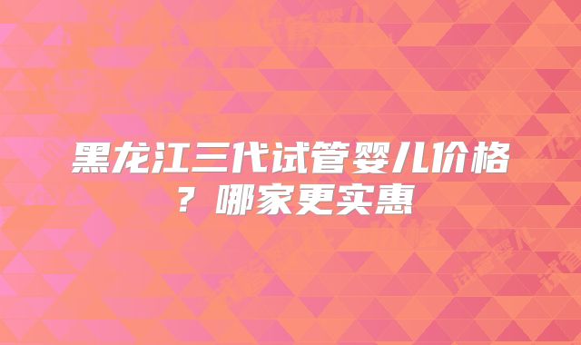 黑龙江三代试管婴儿价格?哪家更实惠