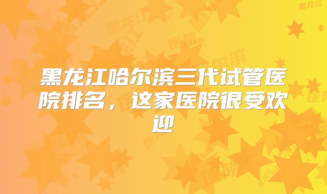 黑龙江哈尔滨三代试管医院排名,这家医院很受欢迎