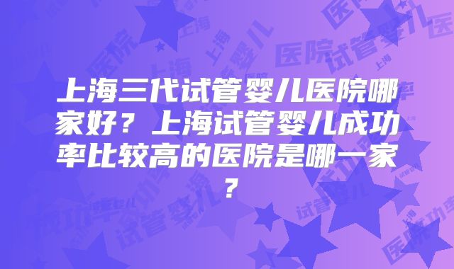 上海三代试管婴儿医院哪家好？上海试管婴儿成功率比较高的医院是哪一家？