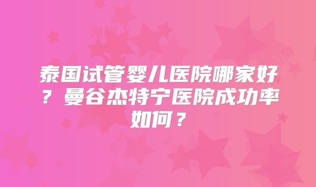 泰国试管婴儿医院哪家好？曼谷杰特宁医院成功率如何？