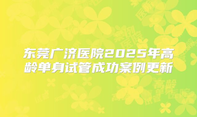 东莞广济医院2025年高龄单身试管成功案例更新
