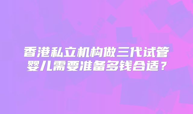 香港私立机构做三代试管婴儿需要准备多钱合适?