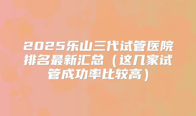 2025乐山三代试管医院排名最新汇总（这几家试管成功率比较高）