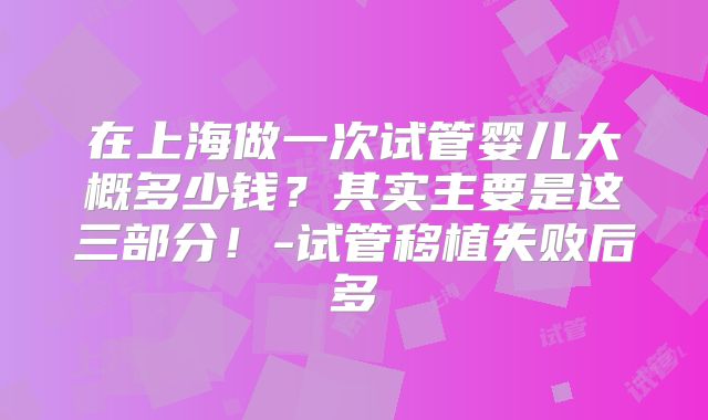 在上海做一次试管婴儿大概多少钱？其实主要是这三部分！-试管移植失败后多