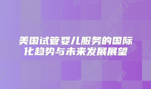 美国试管婴儿服务的国际化趋势与未来发展展望