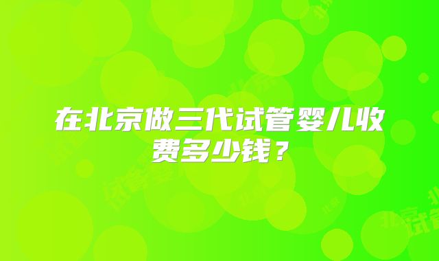 在北京做三代试管婴儿收费多少钱?