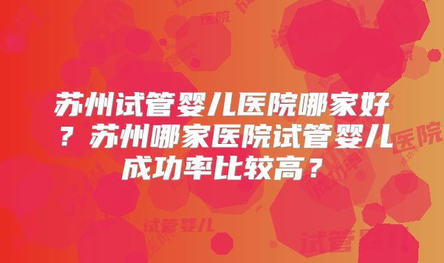 苏州试管婴儿医院哪家好?苏州哪家医院试管婴儿成功率比较高?