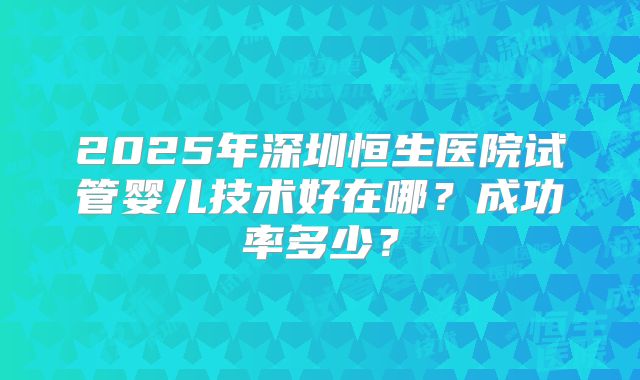 2025年深圳恒生医院试管婴儿技术好在哪?成功率多少?