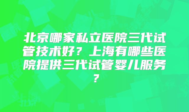 北京哪家私立医院三代试管技术好?上海有哪些医院提供三代试管婴儿服务?