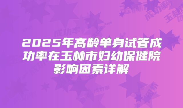 2025年高龄单身试管成功率在玉林市妇幼保健院影响因素详解