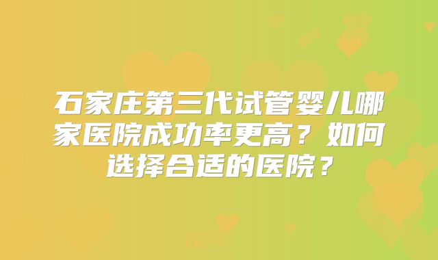石家庄第三代试管婴儿哪家医院成功率更高?如何选择合适的医院?