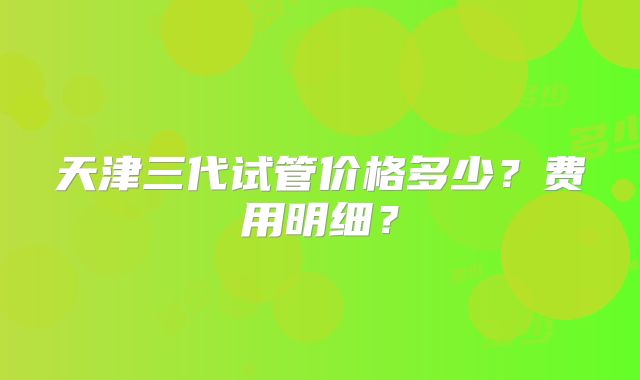 天津三代试管价格多少?费用明细?