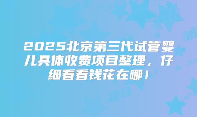 2025北京第三代试管婴儿具体收费项目整理,仔细看看钱花在哪!