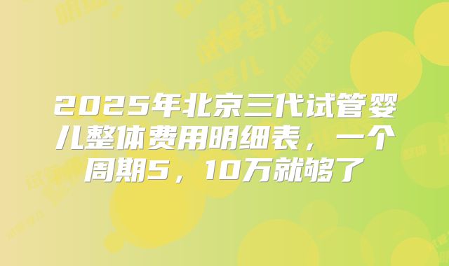 2025年北京三代试管婴儿整体费用明细表,一个周期5,10万就够了