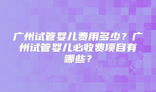 广州试管婴儿费用多少?广州试管婴儿必收费项目有哪些?