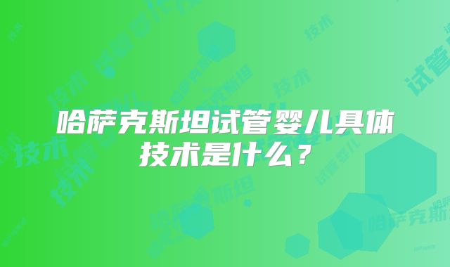 哈萨克斯坦试管婴儿具体技术是什么？