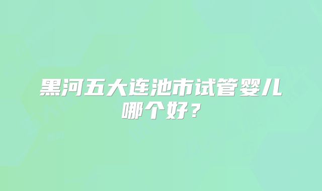 黑河五大连池市试管婴儿哪个好?