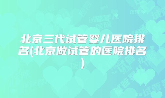 北京三代试管婴儿医院排名(北京做试管的医院排名)