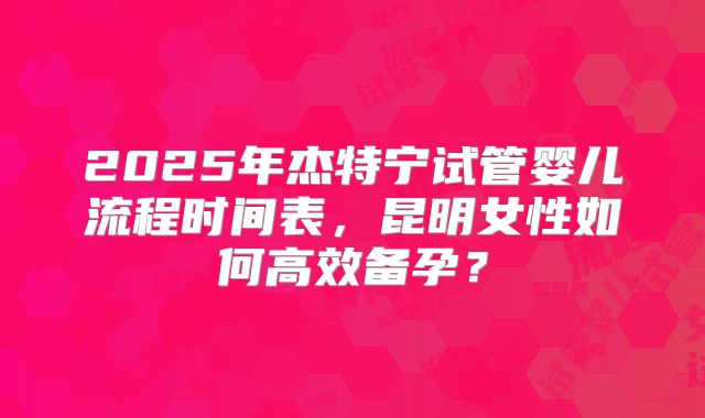 2025年杰特宁试管婴儿流程时间表，昆明女性如何高效备孕？