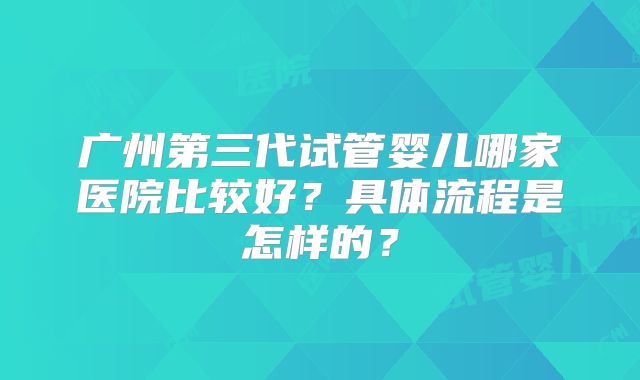 广州第三代试管婴儿哪家医院比较好?具体流程是怎样的?