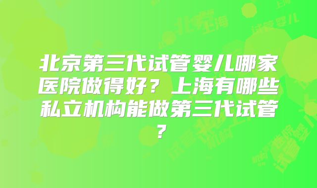 北京第三代试管婴儿哪家医院做得好？上海有哪些私立机构能做第三代试管？