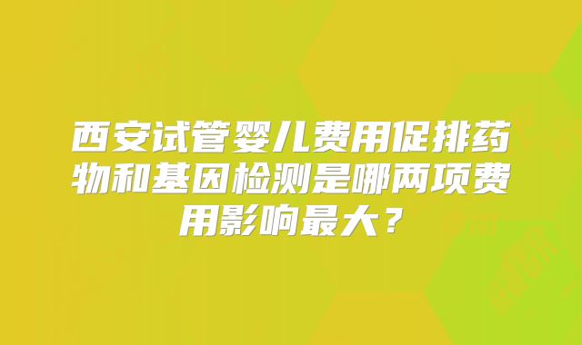 西安试管婴儿费用促排药物和基因检测是哪两项费用影响最大?