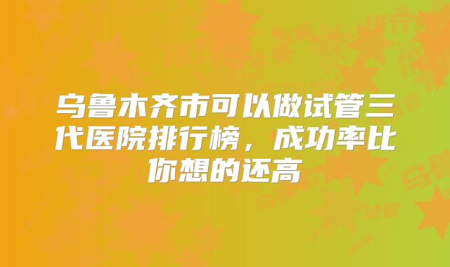 乌鲁木齐市可以做试管三代医院排行榜,成功率比你想的还高